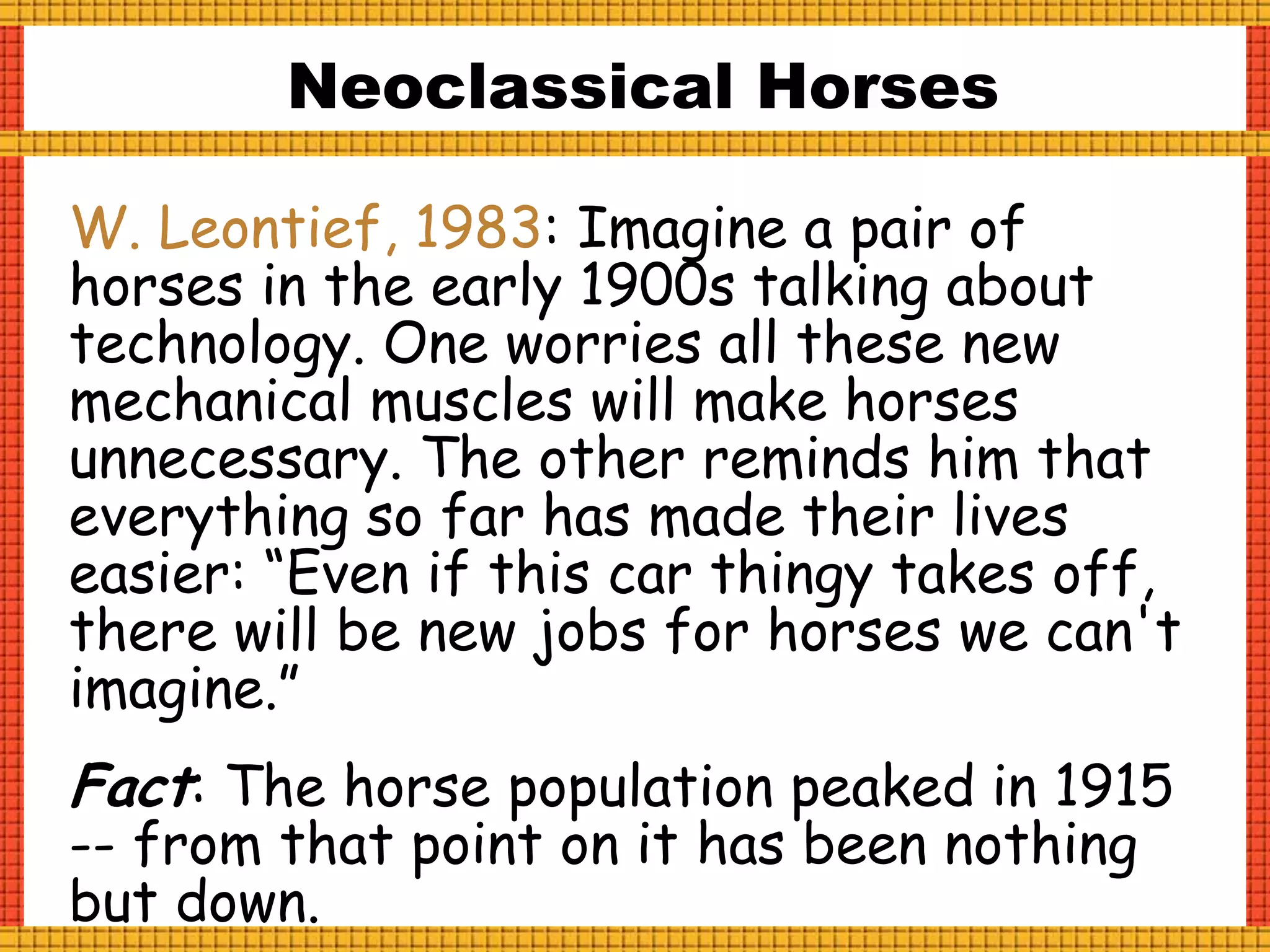 W. Leontief, 1983: Imagine a pair of
horses in the early 1900s talking about
technology. One worries all these new
mechanical muscles will make horses
unnecessary. The other reminds him that
everything so far has made their lives
easier: “Even if this car thingy takes off,
there will be new jobs for horses we can't
imagine.”
Fact: The horse population peaked in 1915
-- from that point on it has been nothing
but down.
Neoclassical Horses
 