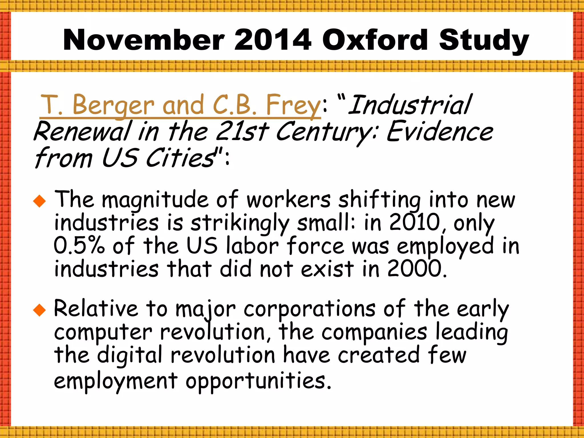 T. Berger and C.B. Frey: “Industrial
Renewal in the 21st Century: Evidence
from US Cities”:
 The magnitude of workers shifting into new
industries is strikingly small: in 2010, only
0.5% of the US labor force was employed in
industries that did not exist in 2000.
 Relative to major corporations of the early
computer revolution, the companies leading
the digital revolution have created few
employment opportunities.
November 2014 Oxford Study
 