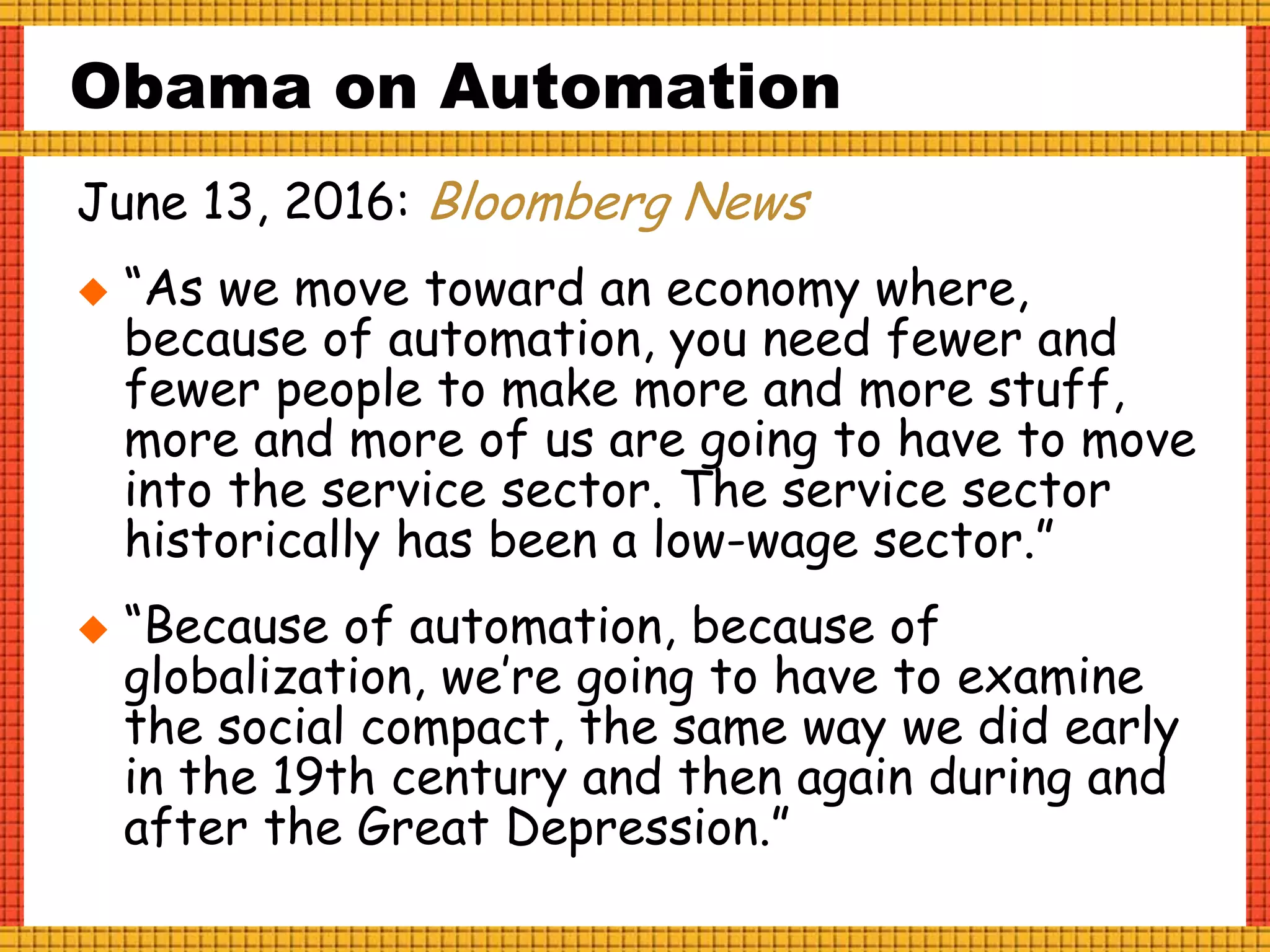 Obama on Automation
June 13, 2016: Bloomberg News
 “As we move toward an economy where,
because of automation, you need fewer and
fewer people to make more and more stuff,
more and more of us are going to have to move
into the service sector. The service sector
historically has been a low-wage sector.”
 “Because of automation, because of
globalization, we’re going to have to examine
the social compact, the same way we did early
in the 19th century and then again during and
after the Great Depression.”
 