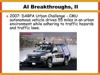  2007: DARPA Urban Challenge - CMU
autonomous vehicle drives 55 miles in an urban
environment while adhering to traffic hazards
and traffic laws.
AI Breakthroughs, II
 