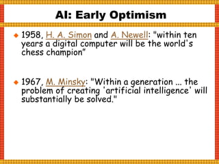  1958, H. A. Simon and A. Newell: "within ten
years a digital computer will be the world's
chess champion”
 1967, M. Minsky: "Within a generation ... the
problem of creating 'artificial intelligence' will
substantially be solved."
AI: Early Optimism
 