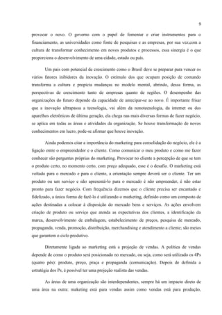 9
provocar o novo. O governo com o papel de fomentar e criar instrumentos para o
financiamento, as universidades como fonte de pesquisas e as empresas, por sua vez,com a
cultura de transformar conhecimento em novos produtos e processos, essa sinergia é o que
proporciona o desenvolvimento de uma cidade, estado ou país.
Um país com potencial de crescimento como o Brasil deve se preparar para vencer os
vários fatores inibidores da inovação. O estímulo dos que ocupam posição de comando
transforma a cultura e propicia mudanças no modelo mental, abrindo, dessa forma, as
perspectivas de crescimento tanto de empresas quanto de regiões. O desempenho das
organizações do futuro depende da capacidade de antecipar-se ao novo. É importante frisar
que a inovação ultrapassa a tecnologia, vai além da nonotecnologia, da internet ou dos
aparelhos eletrônicos de última geração, ela chega nas mais diversas formas de fazer negócio,
se aplica em todas as áreas e atividades da organização. Se houve transformação de novos
conhecimentos em lucro, pode-se afirmar que houve inovação.
Ainda podemos citar a importância do marketing para consolidação do negócio, ele é a
ligação entre o empreendedor e o cliente. Como comunicar o meu produto e como me fazer
conhecer são perguntas próprias do marketing. Provocar no cliente a percepção de que se tem
o produto certo, no momento certo, com preço adequado, esse é o desafio. O marketing está
voltado para o mercado e para o cliente, a orientação sempre deverá ser o cliente. Ter um
produto ou um serviço e não apresentá-lo para o mercado é não empreender, é não estar
pronto para fazer negócio. Com frequência dizemos que o cliente precisa ser encantado e
fidelizado, a única forma de fazê-lo é utilizando o marketing, definido como um composto de
ações destinadas a colocar à disposição do mercado bens e serviços. As ações envolvem
criação de produto ou serviço que atenda as expectativas dos clientes, a identificação da
marca, desenvolvimento de embalagem, estabelecimento de preços, pesquisa de mercado,
propaganda, venda, promoção, distribuição, merchandising e atendimento a cliente; são meios
que garantem o ciclo produtivo.
Diretamente ligada ao marketing está a projeção de vendas. A política de vendas
depende de como o produto será posicionado no mercado, ou seja, como será utilizado os 4Ps
(quatro pês): produto, preço, praça e propaganda (comunicação). Depois de definida a
estratégia dos Ps, é possível ter uma projeção realista das vendas.
As áreas de uma organização são interdependentes, sempre há um impacto direto de
uma área na outra: maketing está para vendas assim como vendas está para produção,
 
