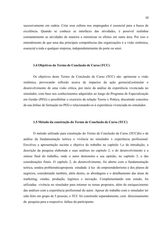 10
sucessivamente em cadeia. Criar essa cultura nos empregados é essencial para a busca da
excelência. Quando se conhece as interfaces das atividades, é possível realinhar
constantemente as atividades de maneira a minimizar os efeitos em outra área. Por isso o
entendimento de que uma das principais competências das organizações é a visão sistêmica,
essencial a toda e qualquer empresa, independentemente do porte ou setor.
1.4 Objetivos do Termo de Conclusão de Curso (TCC)
Os objetivos deste Termo de Conclusão de Curso (TCC) são: aprimorar a visão
sistêmica, provocando reflexão acerca de impactos da ação gerencial;estimular o
desenvolvimento de uma visão crítica, por meio da análise da experiência vivenciada no
simulador, com base nos conhecimentos adquiridos ao longo do Programa de Especialização
em Gestão (PEG) e possibilitar o exercício da relação Teoria x Prática, discutindo conceitos
da sua ênfase de formação no PEG e relacionando-os à experiência vivenciada no simulador.
1.5 Método da construção do Termo de Conclusão de Curso (TCC)
O método utilizado para construção do Termo de Conclusão de Curso (TCC)foi o de
análise da fundamentação teórica x vivência no simulador x experiência profissional.
Envolveu a apresentação sucinta e objetiva do trabalho no capítulo 1,o da introdução; a
descrição da pesquisa elaborada e suas análises no capítulo 2, o do desenvolvimento e a
síntese final do trabalho, onde o autor demonstra a sua opinião, no capítulo 3, o das
considerações finais. O capítulo 2, do desenvolvimento, foi aberto com a fundamentação
teórica, sendoa problemáticaproposta estudada à luz do empreendedorismo e dos planos de
negócios, considerando também, além destes, as abordagens e o detalhamento das áreas de
marketing, vendas, produção, logística e inovação. Complementando este estudo, foi
utilizadaa vivência no simulador para retomar os temas propostos, além do enriquecimento
das análises com a experiência profissional do autor. Apesar do trabalho com o simulador ter
sido feito em grupo de 5 pessoas, o TCC foi construído separadamente, com direcionamento
da pesquisa para a respectiva ênfase do participante.
 