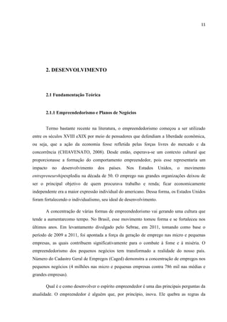 11
2. DESENVOLVIMENTO
2.1 Fundamentação Teórica
2.1.1 Empreendedorismo e Planos de Negócios
Termo bastante recente na literatura, o empreendedorismo começou a ser utilizado
entre os séculos XVIII eXIX por meio de pensadores que defendiam a liberdade econômica,
ou seja, que a ação da economia fosse refletida pelas forças livres do mercado e da
concorrência (CHIAVENATO, 2008). Desde então, esperava-se um contexto cultural que
proporcionasse a formação do comportamento empreendedor, pois esse representaria um
impacto no desenvolvimento dos países. Nos Estados Unidos, o movimento
entrepreneurshipexplodiu na década de 50. O emprego nas grandes organizações deixou de
ser o principal objetivo de quem procurava trabalho e renda; ficar economicamente
independente era a maior expressão individual do americano. Dessa forma, os Estados Unidos
foram fortalecendo o individualismo, seu ideal de desenvolvimento.
A concentração de várias formas de empreendedorismo vai gerando uma cultura que
tende a aumentarcomo tempo. No Brasil, esse movimento tomou forma e se fortaleceu nos
últimos anos. Em levantamento divulgado pelo Sebrae, em 2011, tomando como base o
período de 2009 a 2011, foi apontada a força da geração de emprego nas micro e pequenas
empresas, as quais contribuem significativamente para o combate à fome e à miséria. O
empreendedorismo dos pequenos negócios tem transformado a realidade do nosso país.
Número do Cadastro Geral de Empregos (Caged) demonstra a concentração de empregos nos
pequenos negócios (4 milhões nas micro e pequenas empresas contra 786 mil nas médias e
grandes empresas).
Qual é e como desenvolver o espírito empreendedor é uma das principais perguntas da
atualidade. O empreendedor é alguém que, por princípio, inova. Ele quebra as regras da
 