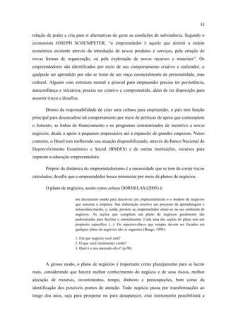 12
relação de poder e cria para si alternativas de gerar as condições de subsistência. Segundo o
economista JOSEPH SCHUMPETER, “o empreendedor é aquele que destrói a ordem
econômica existente através da introdução de novos produtos e serviços, pela criação de
novas formas de organização, ou pela exploração de novos recursos e materiais”. Os
empreendedores são identificados por meio de seu comportamento criativo e realizador, o
qualpode ser aprendido por não se tratar de um traço essencialmente de personalidade, mas
cultural. Alguém com estrutura mental e pessoal para empreender precisa ter persistência,
autoconfiança e iniciativa; precisa ser criativo e comprometido, além de ter disposição para
assumir riscos e desafios.
Dentro da responsabilidade de criar uma cultura para empreender, o país tem função
principal para desencadear tal comportamento por meio de políticas de apoio que contemplem
o fomento, as linhas de financiamento e os programas sistematizados de incentivo a novos
negócios, desde o apoio a pequenos empresários até a expansão de grandes empresas. Nesse
contexto, o Brasil tem melhorado sua atuação disponibilizando, através do Banco Nacional de
Desenvolvimento Econômico e Social (BNDES) e de outras instituições, recursos para
impactar a educação empreendedora.
Próprio da dinâmica do empreendedorismo é a necessidade que se tem de correr riscos
calculados, desafio que o empreendedor busca minimizar por meio de planos de negócios.
O plano de negócios, assim como coloca DORNELAS (2005) é:
um documento usado para descrever um empreendimento e o modelo de negócios
que sustenta a empresa. Sua elaboração envolve um processo de aprendizagem e
autoconhecimento, e, ainda, permite ao empreendedor situar-se no seu ambiente de
negócios. As seções que compõem um plano de negócios geralmente são
padronizadas para facilitar o entendimento. Cada uma das seções do plano tem um
propósito específico (...). Os aspectos-chave que sempre devem ser focados em
qualquer plano de negócios são os seguintes (Bangs, 1998):
1. Em que negócio você está?
2. O que você (realmente) vende?
3. Qual é o seu mercado-alvo? (p.98)
A grosso modo, o plano de negócios é importante como planejamento para se lucrar
mais, considerando que haverá melhor conhecimento do negócio e de seus riscos, melhor
alocação de recursos, investimentos, tempo, dinheiro e preocupações, bem como da
identificação dos possíveis pontos de atenção. Todo negócio passa por transformações ao
longo dos anos, seja para prosperar ou para desaparecer, esse instrumento possibilitará a
 
