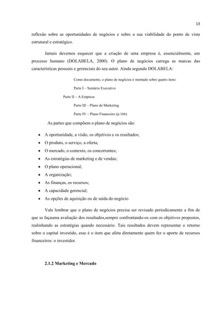 13
reflexão sobre as oportunidades de negócios e sobre a sua viabilidade do ponto de vista
estrutural e estratégico.
Jamais devemos esquecer que a criação de uma empresa é, essencialmente, um
processo humano (DOLABELA, 2000). O plano de negócios carrega as marcas das
características pessoais e gerenciais do seu autor. Ainda segundo DOLABELA:
Como documento, o plano de negócios é montado sobre quatro itens:
Parte I – Sumário Executivo
Parte II – A Empresa
Parte III – Plano de Marketing
Parte IV – Plano Financeiro (p.166)
As partes que compõem o plano de negócios são:
A oportunidade, a visão, os objetivos e os resultados;
O produto, o serviço, a oferta;
O mercado, o contexto, os concorrentes;
As estratégias de marketing e de vendas;
O plano operacional;
A organização;
As finanças, os recursos;
A capacidade gerencial;
As opções de aquisição ou de saída do negócio
Vale lembrar que o plano de negócios precisa ser revisado periodicamente a fim de
que se façauma avaliação dos resultados,sempre confrontando-os com os objetivos propostos,
realinhando as estratégias quando necessário. Tais resultados devem representar o retorno
sobre o capital investido, esse é o item que afeta diretamente quem fez o aporte de recursos
financeiros: o investidor.
2.1.2 Marketing e Mercado
 