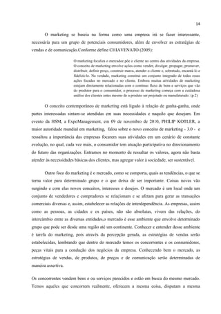 14
O marketing se baseia na forma como uma empresa irá se fazer interessante,
necessária para um grupo de potenciais consumidores, além de envolver as estratégias de
vendas e de comunicação.Conforme define CHIAVENATO (2005):
O marketing focaliza o mercadoe põe o cliente no centro das atividades da empresa.
O conceito de marketing envolve ações como vender, divulgar, propagar, promover,
distribuir, definir preço, construir marca, atender o cliente e, sobretudo, encantá-lo e
fidelizá-lo. Na verdade, marketing constitui um conjunto integrado de todas essas
ações focadas no mercado e no cliente. Embora muitas atividades de marketing
estejam diretamente relacionadas com o contínuo fluxo de bens e serviços que vão
do produtor para o consumidor, o processo de marketing começa com a cuidadosa
análise dos clientes antes mesmo de o produto ser projetado ou manufaturado. (p.2)
O conceito contemporâneo de marketing está ligado à relação de ganha-ganha, onde
partes interessadas sintam-se atendidas em suas necessidades e naquilo que desejam. Em
evento da HSM, a ExpoManagement, em 09 de novembro de 2010, PHILIP KOTLER, a
maior autoridade mundial em marketing, falou sobre o novo conceito de marketing - 3.0 - e
ressaltou a importância das empresas focarem suas atividades em um cenário de constante
evolução, no qual, cada vez mais, o consumidor tem atuação participativa no direcionamento
do futuro das organizações. Entramos no momento de ressaltar os valores, agora não basta
atender às necessidades básicas dos clientes, mas agregar valor à sociedade, ser sustentável.
Outro foco do marketing é o mercado, como se comporta, quais as tendências, o que se
torna valor para determinado grupo e o que deixa de ser importante. Coisas novas vão
surgindo e com elas novos conceitos, interesses e desejos. O mercado é um local onde um
conjunto de vendedores e compradores se relacionam e se afetam para gerar as transações
comerciais diversas e, assim, estabelecer as relações de interdependência. As empresas, assim
como as pessoas, as cidades e os países, não são absolutas, vivem das relações, do
intercâmbio entre as diversas entidades,o mercado é esse ambiente que envolve determinado
grupo que pode ser desde uma região até um continente. Conhecer e entender desse ambiente
é tarefa do marketing, pois através da percepção gerada, as estratégias de vendas serão
estabelecidas, lembrando que dentro do mercado temos os concorrentes e os consumidores,
peças vitais para a condução dos negócios da empresa. Conhecendo bem o mercado, as
estratégias de vendas, de produtos, de preços e de comunicação serão determinadas de
maneira assertiva.
Os concorrentes vendem bens e ou serviços parecidos e estão em busca do mesmo mercado.
Temos aqueles que concorrem realmente, oferecem a mesma coisa, disputam a mesma
 