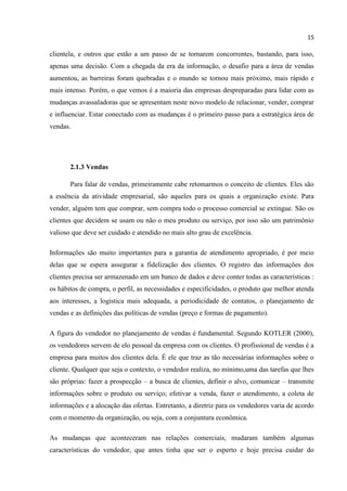 15
clientela, e outros que estão a um passo de se tornarem concorrentes, bastando, para isso,
apenas uma decisão. Com a chegada da era da informação, o desafio para a área de vendas
aumentou, as barreiras foram quebradas e o mundo se tornou mais próximo, mais rápido e
mais intenso. Porém, o que vemos é a maioria das empresas despreparadas para lidar com as
mudanças avassaladoras que se apresentam neste novo modelo de relacionar, vender, comprar
e influenciar. Estar conectado com as mudanças é o primeiro passo para a estratégica área de
vendas.
2.1.3 Vendas
Para falar de vendas, primeiramente cabe retomarmos o conceito de clientes. Eles são
a essência da atividade empresarial, são aqueles para os quais a organização existe. Para
vender, alguém tem que comprar, sem compra todo o processo comercial se extingue. São os
clientes que decidem se usam ou não o meu produto ou serviço, por isso são um patrimônio
valioso que deve ser cuidado e atendido no mais alto grau de excelência.
Informações são muito importantes para a garantia de atendimento apropriado, é por meio
delas que se espera assegurar a fidelização dos clientes. O registro das informações dos
clientes precisa ser armazenado em um banco de dados e deve conter todas as características :
os hábitos de compra, o perfil, as necessidades e especificidades, o produto que melhor atenda
aos interesses, a logística mais adequada, a periodicidade de contatos, o planejamento de
vendas e as definições das políticas de vendas (preço e formas de pagamento).
A figura do vendedor no planejamento de vendas é fundamental. Segundo KOTLER (2000),
os vendedores servem de elo pessoal da empresa com os clientes. O profissional de vendas é a
empresa para muitos dos clientes dela. É ele que traz as tão necessárias informações sobre o
cliente. Qualquer que seja o contexto, o vendedor realiza, no mínimo,uma das tarefas que lhes
são próprias: fazer a prospecção – a busca de clientes, definir o alvo, comunicar – transmite
informações sobre o produto ou serviço; efetivar a venda, fazer o atendimento, a coleta de
informações e a alocação das ofertas. Entretanto, a diretriz para os vendedores varia de acordo
com o momento da organização, ou seja, com a conjuntura econômica.
As mudanças que aconteceram nas relações comerciais, mudaram também algumas
características do vendedor, que antes tinha que ser o esperto e hoje precisa cuidar do
 