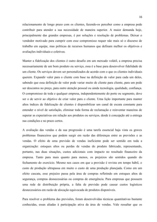 16
relacionamento de longo prazo com os clientes, fazendo-os perceber como a empresa pode
contribuir para atender a sua necessidade de maneira superior. A maior demanda hoje,
principalmente das grandes empresas, é por soluções e resolução de problemas. Deixar o
vendedor motivado para cumprir com esse compromisso requer não mais só o discurso de
trabalho em equipe, mas políticas de recursos humanos que definam melhor os objetivos e
avaliações individuais e coletivas.
Manter a fidelização dos clientes é outro desafio em um mercado volátil, a empresa precisa
necessariamente de um bom produto ou serviço, essa é a base para desenvolver fidelidade de
um cliente. Os serviços devem ser personalizados de acordo com o que os clientes individuais
querem. Expandir valor para o cliente com base na definição de valor para cada um deles,
sabendo que essa definição de valor pode variar muito de cliente para cliente, para um pode
ser descontos no preço, para outro atenção pessoal ou ainda tecnologia, qualidade, confiança.
O compromisso de toda e qualquer empresa, independentemente do porte ou segmento, deve
ser o de servir ao objetivo de criar valor para o cliente. Uma lição importante para manter
altos índices de fidelização de clientes é disponibilizar um canal de escuta constante para
entender o nível de satisfação, eliminar toda forma de reclamação e reinventar maneiras de
superar as expectativas em relação aos produtos ou serviços, desde à concepção até a entrega
nas condições e no prazo certos.
A avaliação das vendas e da sua progressão é uma tarefa essencial haja vista os graves
problemas financeiros que podem surgir em razão das diferenças entre as previsões e as
vendas. O efeito de uma previsão de vendas ineficiente pode ser sentido em toda a
organização: estoques altos ou perdas de vendas do produto fabricado, representando,
portanto, nas duas situações, custos adicionais com impacto no resultado financeiro da
empresa. Tanto para mais quanto para menos, os prejuízos são sentidos quando do
fechamento do exercício. Mesmo nos casos em que a previsão é revista em tempo hábil, o
custo de produção ultrapassa em muito o custo de uma produção planejada. Como em um
efeito cascata, esse prejuízo passa pela área de compras refletindo em estoques altos de
segurança, compras desnecessárias ou compras de emergência. Para empresas que possuem
uma rede de distribuição própria, a falta de previsão pode causar custos logísticos
desnecessários em razão de alocação equivocada de produtos disponíveis.
Para resolver o problema das previsões, foram desenvolvidas técnicas quantitativas bastante
conhecidas, essas aliadas à participação ativa da área de vendas. Vale ressaltar que os
 