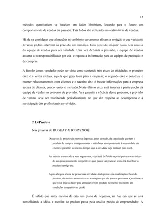 17
métodos quantitativos se baseiam em dados históricos, levando para o futuro um
comportamento de vendas do passado. Tais dados são utilizados nas estimativas de vendas.
Há de se considerar que alterações no ambiente certamente afetam a projeção e que variáveis
diversas podem interferir na precisão dos números. Essa previsão singular passa pela análise
da equipe de vendas para ser validada. Uma vez definida a previsão, a equipe de vendas
assume a co-responsabilidade por ela e repassa a informação para as equipes de produção e
de compras.
A função de um vendedor pode ser vista como contendo três eixos de atividades: o primeiro
eixo é a venda efetiva, aquela que gera lucro para a empresa; o segundo eixo é construir e
manter relacionamentos com clientes e o terceiro eixo é buscar informações para a empresa
acerca de clientes, concorrentes e mercado. Neste último eixo, está inserida a participação da
equipe de vendas no processo de previsão. Para garantir a eficácia desse processo, a previsão
de vendas deve ser monitorada periodicamente no que diz respeito ao desempenho e à
participação dos profissionais envolvidos.
2.1.4 Produto
Nas palavras de DUGUAY & JOBIN (2000):
Osucesso do projeto de empresa depende, antes de tudo, da capacidade que tem o
produto de cumprir duas promessas – satisfazer vantajosamente à necessidade do
cliente e garantir, ao mesmo tempo, que a atividade seja rentável para você.
Ao estudar o mercado e seus segmentos, você terá definido as principais características
do seu posicionamento competitivo: qual preço vai praticar, como irá distribuir o
produto/serviço etc.
Agora chegou a hora de pensar nas atividades indispensáveis à realização eficaz do
produto, de modo a materializar as vantagens que ele parece apresentar. Querdizer: o
que você precisa fazer para entregar o bom produto no melhor momento em
condições competitivas. (p.68)
É sabido que antes mesmo de criar um plano de negócios, na fase em que se está
consolidando a idéia, a escolha do produto passa pela análise prévia do empreendedor. A
 