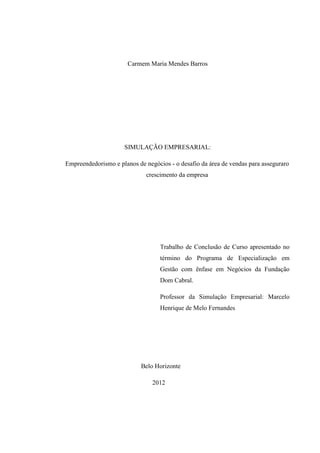 Carmem Maria Mendes Barros
SIMULAÇÃO EMPRESARIAL:
Empreendedorismo e planos de negócios - o desafio da área de vendas para asseguraro
crescimento da empresa
Trabalho de Conclusão de Curso apresentado no
término do Programa de Especialização em
Gestão com ênfase em Negócios da Fundação
Dom Cabral.
Professor da Simulação Empresarial: Marcelo
Henrique de Melo Fernandes
Belo Horizonte
2012
 