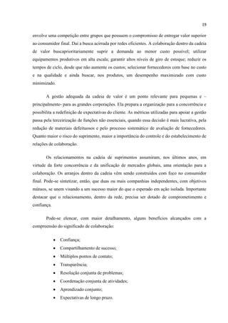 19
envolve uma competição entre grupos que possuem o compromisso de entregar valor superior
ao consumidor final. Daí a busca acirrada por redes eficientes. A colaboração dentro da cadeia
de valor buscaprioritariamente suprir a demanda ao menor custo possível; utilizar
equipamentos produtivos em alta escala; garantir altos níveis de giro de estoque; reduzir os
tempos de ciclo, desde que não aumente os custos; selecionar fornecedores com base no custo
e na qualidade e ainda buscar, nos produtos, um desempenho maximizado com custo
minimizado.
A gestão adequada da cadeia de valor é um ponto relevante para pequenas e –
principalmente- para as grandes corporações. Ela prepara a organização para a concorrência e
possibilita a redefinição de expectativas do cliente. As métricas utilizadas para apoiar a gestão
passa pela terceirização de funções não essenciais, quando essa decisão é mais lucrativa, pela
redução de materiais defeituosos e pelo processo sistemático de avaliação de fornecedores.
Quanto maior o risco do suprimento, maior a importância do controle e do estabelecimento de
relações de colaboração.
Os relacionamentos na cadeia de suprimentos assumiram, nos últimos anos, em
virtude da forte concorrência e da unificação de mercados globais, uma orientação para a
colaboração. Os arranjos dentro da cadeia vêm sendo construídos com foco no consumidor
final. Pode-se sintetizar, então, que duas ou mais companhias independentes, com objetivos
mútuos, se unem visando a um sucesso maior do que o esperado em ação isolada. Importante
destacar que o relacionamento, dentro da rede, precisa ser dotado de comprometimento e
confiança.
Pode-se elencar, com maior detalhamento, alguns benefícios alcançados com a
compreensão do significado de colaboração:
Confiança;
Compartilhamento de sucesso;
Múltiplos pontos de contato;
Transparência;
Resolução conjunta de problemas;
Coordenação conjunta de atividades;
Aprendizado conjunto;
Expectativas de longo prazo.
 