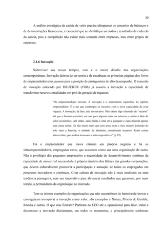 20
A análise estratégica da cadeia de valor precisa ultrapassar os conceitos de balanços e
de demonstrações financeiras, é essencial que se identifique os custos e resultados de cada elo
da cadeia, pois a competição não existe mais somente entre empresas, mas entre grupos de
empresas.
2.1.6 Inovação
Sobreviver aos novos tempos, esse é o maior desafio das organizações
contemporâneas. Inovação deixou de ser teoria e de encabeçar as primeiras páginas dos livros
de empreendedorismo, passou para a posição de protagonista de alto desempenho. O conceito
de inovação colocado por DRUCKER (1986) já associa a inovação à capacidade de
transformar recursos erealidades em prol da geração de riquezas:
“Os empreendedores inovam. A inovação é o instrumento específico do espírito
empreendedor. É o ato que contempla os recursos com a nova capacidade de criar
riqueza. A inovação, de fato, cria um recurso. Não existe algo chamado de “recurso”
até que o homem encontre um uso para alguma coisa na natureza e assim o dote de
valor econômico. Até então, cada planta é uma erva qualquer e cada mineral apenas
uma outra rocha. Há não muito mais que cem anos, nem o óleo mineral jorrando do
solo nem a bauxita, o minério de alumínio, constituíam recursos. Eram coisas
aborrecidas, pois ambos tornavam o solo improdutivo” (p.39).
Há o empreendedor que inova criando seu próprio negócio e há os
intraempreendedores, empregados raros, que assumem como sua uma organização de outro.
Não é privilégio dos pequenos empresários a necessidade do desenvolvimento contínuo da
capacidade de inovar, tal necessidade é própria também dos líderes das grandes corporações,
que devem culturalmente promover a participação e aatuação de todos os empregados em
processos inovadores e contínuos. Criar cultura de inovação não é mais modismo ou uma
tendência passageira, mas um imperativo para alavancar resultados que garantam, por mais
tempo, a permanência da organização no mercado.
Tem-se ótimos exemplos de organizações que não sucumbiram às barreirasde inovar e
conseguiram incorporar a inovação como valor, são exemplos a Natura, Procter & Gamble,
Rhodia e outras. O que elas fizeram? Partiram do CEO até o operacional para falar, tratar e
disseminar a inovação diariamente, em todos os momentos, e principalmente souberam
 