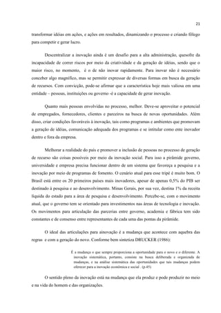 21
transformar idéias em ações, e ações em resultados, dinamizando o processo e criando fôlego
para competir e gerar lucro.
Descentralizar a inovação ainda é um desafio para a alta administração, quesofre da
incapacidade de correr riscos por meio da criatividade e da geração de idéias, sendo que o
maior risco, no momento, é o de não inovar rapidamente. Para inovar não é necessário
conceber algo magnífico, mas se permitir expressar de diversas formas em busca da geração
de recursos. Com convicção, pode-se afirmar que a característica hoje mais valiosa em uma
entidade – pessoas, instituições ou governo -é a capacidade de gerar inovação.
Quanto mais pessoas envolvidas no processo, melhor. Deve-se aproveitar o potencial
de empregados, fornecedores, clientes e parceiros na busca de novas oportunidades. Além
disso, criar condições favoráveis à inovação, tais como programas e ambientes que promovam
a geração de idéias, comunicação adequada dos programas e se intitular como ente inovador
dentro e fora da empresa.
Melhorar a realidade do país e promover a inclusão de pessoas no processo de geração
de recurso são coisas possíveis por meio da inovação social. Para isso a pirâmide governo,
universidade e empresa precisa funcionar dentro de um sistema que favoreça a pesquisa e a
inovação por meio de programas de fomento. O cenário atual para esse tripé é muito bom. O
Brasil está entre os 20 primeiros países mais inovadores, apesar de apenas 0,5% do PIB ser
destinado à pesquisa e ao desenvolvimento. Minas Gerais, por sua vez, destina 1% da receita
líquida do estado para a área de pesquisa e desenvolvimento. Percebe-se, com o movimento
atual, que o governo tem se orientado para investimentos nas áreas de tecnologia e inovação.
Os movimentos para articulação das parcerias entre governo, academia e fábrica tem sido
constantes e de consenso entre representantes de cada uma das pontas da pirâmide.
O ideal das articulações para ainovação é a mudança que acontece com aquebra das
regras e com a geração do novo. Conforme bem sintetiza DRUCKER (1986):
É a mudança o que sempre proporciona a oportunidade para o novo e o diferente. A
inovação sistemática, portanto, consiste na busca deliberada e organizada de
mudanças, e na análise sistemática das oportunidades que tais mudanças podem
oferecer para a inovação econômica e social . (p.45)
O sentido pleno da inovação está na mudança que ela produz e pode produzir no meio
e na vida do homem e das organizações.
 