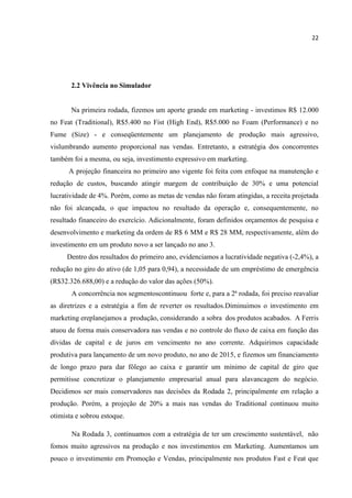 22
2.2 Vivência no Simulador
Na primeira rodada, fizemos um aporte grande em marketing - investimos R$ 12.000
no Feat (Traditional), R$5.400 no Fist (High End), R$5.000 no Foam (Performance) e no
Fume (Size) - e conseqüentemente um planejamento de produção mais agressivo,
vislumbrando aumento proporcional nas vendas. Entretanto, a estratégia dos concorrentes
também foi a mesma, ou seja, investimento expressivo em marketing.
A projeção financeira no primeiro ano vigente foi feita com enfoque na manutenção e
redução de custos, buscando atingir margem de contribuição de 30% e uma potencial
lucratividade de 4%. Porém, como as metas de vendas não foram atingidas, a receita projetada
não foi alcançada, o que impactou no resultado da operação e, consequentemente, no
resultado financeiro do exercício. Adicionalmente, foram definidos orçamentos de pesquisa e
desenvolvimento e marketing da ordem de R$ 6 MM e R$ 28 MM, respectivamente, além do
investimento em um produto novo a ser lançado no ano 3.
Dentro dos resultados do primeiro ano, evidenciamos a lucratividade negativa (-2,4%), a
redução no giro do ativo (de 1,05 para 0,94), a necessidade de um empréstimo de emergência
(R$32.326.688,00) e a redução do valor das ações (50%).
A concorrência nos segmentoscontinuou forte e, para a 2ª rodada, foi preciso reavaliar
as diretrizes e a estratégia a fim de reverter os resultados.Diminuimos o investimento em
marketing ereplanejamos a produção, considerando a sobra dos produtos acabados. A Ferris
atuou de forma mais conservadora nas vendas e no controle do fluxo de caixa em função das
dívidas de capital e de juros em vencimento no ano corrente. Adquirimos capacidade
produtiva para lançamento de um novo produto, no ano de 2015, e fizemos um financiamento
de longo prazo para dar fôlego ao caixa e garantir um mínimo de capital de giro que
permitisse concretizar o planejamento empresarial anual para alavancagem do negócio.
Decidimos ser mais conservadores nas decisões da Rodada 2, principalmente em relação a
produção. Porém, a projeção de 20% a mais nas vendas do Traditional continuou muito
otimista e sobrou estoque.
Na Rodada 3, continuamos com a estratégia de ter um crescimento sustentável, não
fomos muito agressivos na produção e nos investimentos em Marketing. Aumentamos um
pouco o investimento em Promoção e Vendas, principalmente nos produtos Fast e Feat que
 
