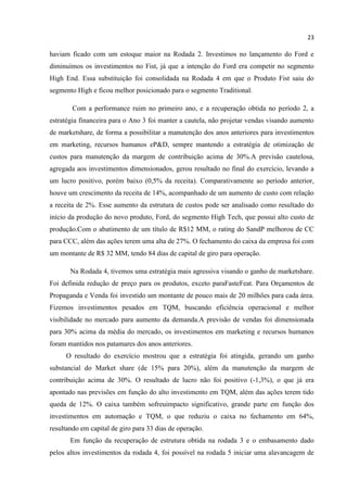 23
haviam ficado com um estoque maior na Rodada 2. Investimos no lançamento do Ford e
diminuímos os investimentos no Fist, já que a intenção do Ford era competir no segmento
High End. Essa substituição foi consolidada na Rodada 4 em que o Produto Fist saiu do
segmento High e ficou melhor posicionado para o segmento Traditional.
Com a performance ruim no primeiro ano, e a recuperação obtida no período 2, a
estratégia financeira para o Ano 3 foi manter a cautela, não projetar vendas visando aumento
de marketshare, de forma a possibilitar a manutenção dos anos anteriores para investimentos
em marketing, recursos humanos eP&D, sempre mantendo a estratégia de otimização de
custos para manutenção da margem de contribuição acima de 30%.A previsão cautelosa,
agregada aos investimentos dimensionados, gerou resultado no final do exercício, levando a
um lucro positivo, porém baixo (0,5% da receita). Comparativamente ao período anterior,
houve um crescimento da receita de 14%, acompanhado de um aumento de custo com relação
a receita de 2%. Esse aumento da estrutura de custos pode ser analisado como resultado do
início da produção do novo produto, Ford, do segmento High Tech, que possui alto custo de
produção.Com o abatimento de um título de R$12 MM, o rating do SandP melhorou de CC
para CCC, além das ações terem uma alta de 27%. O fechamento do caixa da empresa foi com
um montante de R$ 32 MM, tendo 84 dias de capital de giro para operação.
Na Rodada 4, tivemos uma estratégia mais agressiva visando o ganho de marketshare.
Foi definida redução de preço para os produtos, exceto paraFasteFeat. Para Orçamentos de
Propaganda e Venda foi investido um montante de pouco mais de 20 milhões para cada área.
Fizemos investimentos pesados em TQM, buscando eficiência operacional e melhor
visibilidade no mercado para aumento da demanda.A previsão de vendas foi dimensionada
para 30% acima da média do mercado, os investimentos em marketing e recursos humanos
foram mantidos nos patamares dos anos anteriores.
O resultado do exercício mostrou que a estratégia foi atingida, gerando um ganho
substancial do Market share (de 15% para 20%), além da manutenção da margem de
contribuição acima de 30%. O resultado de lucro não foi positivo (-1,3%), o que já era
apontado nas previsões em função do alto investimento em TQM, além das ações terem tido
queda de 12%. O caixa também sofreuimpacto significativo, grande parte em função dos
investimentos em automação e TQM, o que reduziu o caixa no fechamento em 64%,
resultando em capital de giro para 33 dias de operação.
Em função da recuperação de estrutura obtida na rodada 3 e o embasamento dado
pelos altos investimentos da rodada 4, foi possível na rodada 5 iniciar uma alavancagem de
 