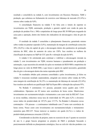 24
resultado e consolidá-la na rodada 6, com investimentos em Recursos Humanos, TQM e
produção, que culminou no fechamento do exercício com liderança de mercado (23,14%) e
retorno sobre vendas de 9,0%.
A consolidação financeira na rodada 5 foi feita com o intuito de suportar os
investimentos em TQM, automação, produção e garantir capital com venda de parte da
produção do produto Fist (- 300) e empréstimo de longo prazo R$ 30 MM para resguardo de
caixa para a operação, dentro dos limites dos indicadores de alavancagem e dias de giro do
BSC.
O resultado da rodada 5 consolidou o planejamento financeiro, garantindo retorno
sobre vendas no patamar esperado (3,6%), manutenção da margem de contribuição acima dos
30% (34,2%) e dias de capital de giro e alavancagem dentro dos parâmetros de pontuação
máxima do BSC, além de aumento do caixa em 150%. Isso resultou na melhora da
classificação da empresa no S&P de CCC para B e valoração da ação de 66%.
A rodada 6 foi estruturada para continuar e viabilizar a alavancagem iniciada na
rodada 5, com investimentos em TQM, recursos humanos e pesadamente em produção e
automação, o que necessitou de emissão de ações no montante de R$30 MM e empréstimo de
longo prazo no valor de R$40 MM, o que trouxe o aporte de capital necessário, garantindo
dias de giro e alavancagem dentro das metas esperadas pelo BSC.
Os resultados obtidos pela estrutura consolidada e pelos investimentos, já feitos na
rodada 5, trouxeram resultado surpreendente, atingindo um retorno sobre vendas de 9,0%,
uma margem de contribuição de 36,13% e a manutenção da liderança do mercado (23,14%).
Isso resultou em melhoria na qualificação S&P de B para BB e valoração das açõesem 95%.
Na Rodada 5 contratamos 111 pessoas, passando nosso quadro para 1.014
colaboradores. Operamos em 02 turnos sem ocorrência de horas extras. Mantivemos
investimentos em recrutamento/seleção e treinamentos a um custo total de R$2.667. Com
as novas medidas, reduzimos nossa taxa de rotatividade de 10% para 6,2% e elevamos
nosso índice de produtividade de 107,5% para 117,7%. Na Rodada 6 efetuamos novas
contratações - 156 pessoas - e continuamos trabalhando com 2º turno sem ocorrência de
horas extras. Nosso custo com investimentos em recrutamento/seleção e treinamentos
aumentou para R$3.237. Nosso turnover se manteve em queda (6,1%) e o índice de
produtividade permaneceu crescente (120,9%).
Considerando as decisões de projetos, tanto no exercício do ano 5 quanto no exercício
do ano 6, o grupo buscou programar os projetos de P&D e produção buscando o
posicionamento definido no planejamento estratégico, foco no ciclo de vida dos produtos e na
 