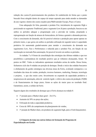 25
redução dos custos.O posicionamento dos produtos foi estabelecido de forma que o ponto
buscado fosse atingido dentro do espaço de tempo esperado para ainda atender as demandas
do ano vigente e dentro dos custos orçados para P&D (atender Escopo, Prazo e Custo).
Uma adequação foi feita, passando o produto Fist, inicialmente do segmento High e
posicionado no segmento Traditional, para o segmento Low.Já para a produção, buscou-se em
ambos os períodos adequar a programação com a previsão de vendas, projetando a
reprogramação em função de atrasos de fornecedores, de forma a garantir a demanda prevista.
Com o crescimento da demanda, não foi possível otimizar a produção para operar apenas no
primeiro turno, o que gerou em ambos os períodos utilização de segundo turno.A capacidade
produtiva foi aumentada gradativamente para atender o crescimento da demanda nos
seguimentos Low, Size e Performance e reduzida para o produto Fist, em função de sua
recolocação no mercado.Para automação, foi possível investir em ambos os períodos.
As rodadas 7 e 8 foram de consolidação das estratégias das últimas rodadas o que nos
possibilitou a permanência do resultado positivo que já vínhamos alcançando, foram 92
pontos no BSC. Todos os indicadores apontaram resultados acima da média. Dessa forma,
fechamoso ciclo das 8 rodadas em posição de destaque. Desde o início das rodadas buscamos
o alinhamento da gestão estratégica nas diversas áreas da Ferris, avaliando osimpactos e os
resultados das áreas de vendas, produção, recursos humanos, marketing, finanças, tecnologia
e projetos, o que deu muito certo. Investimento na expansão da capacidade produtiva e
nosprocessos de automação, além de controle rígido e efetivo dos custos de produção (TQM)
e de financiamentos de longo prazo, foram as ações de maior peso no resultado final.
Garantimos, assim, a solidez da Ferris.
Seguem alguns dos resultados de destaque que a Ferris alcançou na rodada 8:
1ª posição para o Market share geral – 24,11%;
Aumento de 50% no preço das ações;
Utilização de toda a capacidade produtiva;
Cerca de 100% do cumprimento do planejamento de vendas;
1ª posição de Market share, em produtos do segmento high, para o Ford (lançamento).
2.3 Impacto do tema nas outras ênfases de formação do Programa de
Especialização em Gestão
 