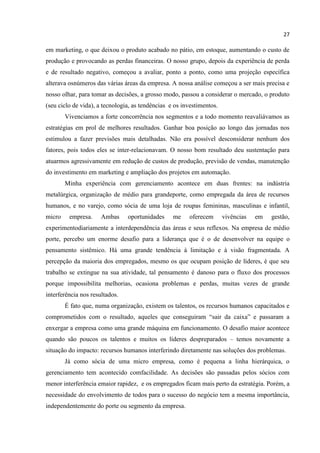 27
em marketing, o que deixou o produto acabado no pátio, em estoque, aumentando o custo de
produção e provocando as perdas financeiras. O nosso grupo, depois da experiência de perda
e de resultado negativo, começou a avaliar, ponto a ponto, como uma projeção específica
alterava osnúmeros das várias áreas da empresa. A nossa análise começou a ser mais precisa e
nosso olhar, para tomar as decisões, a grosso modo, passou a considerar o mercado, o produto
(seu ciclo de vida), a tecnologia, as tendências e os investimentos.
Vivenciamos a forte concorrência nos segmentos e a todo momento reavaliávamos as
estratégias em prol de melhores resultados. Ganhar boa posição ao longo das jornadas nos
estimulou a fazer previsões mais detalhadas. Não era possível desconsiderar nenhum dos
fatores, pois todos eles se inter-relacionavam. O nosso bom resultado deu sustentação para
atuarmos agressivamente em redução de custos de produção, previsão de vendas, manutenção
do investimento em marketing e ampliação dos projetos em automação.
Minha experiência com gerenciamento acontece em duas frentes: na indústria
metalúrgica, organização de médio para grandeporte, como empregada da área de recursos
humanos, e no varejo, como sócia de uma loja de roupas femininas, masculinas e infantil,
micro empresa. Ambas oportunidades me oferecem vivências em gestão,
experimentodiariamente a interdependência das áreas e seus reflexos. Na empresa de médio
porte, percebo um enorme desafio para a liderança que é o de desenvolver na equipe o
pensamento sistêmico. Há uma grande tendência à limitação e à visão fragmentada. A
percepção da maioria dos empregados, mesmo os que ocupam posição de líderes, é que seu
trabalho se extingue na sua atividade, tal pensamento é danoso para o fluxo dos processos
porque impossibilita melhorias, ocasiona problemas e perdas, muitas vezes de grande
interferência nos resultados.
É fato que, numa organização, existem os talentos, os recursos humanos capacitados e
comprometidos com o resultado, aqueles que conseguiram “sair da caixa” e passaram a
enxergar a empresa como uma grande máquina em funcionamento. O desafio maior acontece
quando são poucos os talentos e muitos os líderes despreparados – temos novamente a
situação do impacto: recursos humanos interferindo diretamente nas soluções dos problemas.
Já como sócia de uma micro empresa, como é pequena a linha hierárquica, o
gerenciamento tem acontecido comfacilidade. As decisões são passadas pelos sócios com
menor interferência emaior rapidez, e os empregados ficam mais perto da estratégia. Porém, a
necessidade do envolvimento de todos para o sucesso do negócio tem a mesma importância,
independentemente do porte ou segmento da empresa.
 