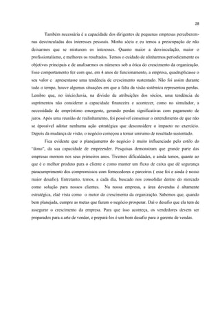 28
Também necessária é a capacidade dos dirigentes de pequenas empresas perceberem-
nas desvinculadas dos interesses pessoais. Minha sócia e eu temos a preocupação de não
deixarmos que se misturem os interesses. Quanto maior a desvinculação, maior o
profissionalismo, e melhores os resultados. Temos o cuidado de alinharmos periodicamente os
objetivos principais e de analisarmos os números sob a ótica do crescimento da organização.
Esse comportamento fez com que, em 4 anos de funcionamento, a empresa, quadruplicasse o
seu valor e apresentasse uma tendência de crescimento sustentado. Não foi assim durante
todo o tempo, houve algumas situações em que a falta da visão sistêmica representou perdas.
Lembro que, no início,havia, na divisão de atribuições dos sócios, uma tendência de
suprimentos não considerar a capacidade financeira e acontecer, como no simulador, a
necessidade de empréstimo emergente, gerando perdas significativas com pagamento de
juros. Após uma reunião de realinhamento, foi possível consensar o entendimento de que não
se épossível adotar nenhuma ação estratégica que desconsidere o impacto no exercício.
Depois da mudança de visão, o negócio começou a tomar umrumo de resultado sustentado.
Fica evidente que o planejamento do negócio é muito influenciado pelo estilo do
“dono”, da sua capacidade de empreender. Pesquisas demonstram que grande parte das
empresas morrem nos seus primeiros anos. Tivemos dificuldades, e ainda temos, quanto ao
que é o melhor produto para o cliente e como manter um fluxo de caixa que dê segurança
paracumprimento dos compromissos com fornecedores e parceiros ( esse foi e ainda é nosso
maior desafio). Entretanto, temos, a cada dia, buscado nos consolidar dentro do mercado
como solução para nossos clientes. Na nossa empresa, a área devendas é altamente
estratégica, elaé vista como o motor do crescimento da organização. Sabemos que, quando
bem planejada, cumpre as metas que fazem o negócio prosperar. Daí o desafio que ela tem de
assegurar o crescimento da empresa. Para que isso aconteça, os vendedores devem ser
preparados para a arte de vender, e prepará-los é um bom desafio para o gerente de vendas.
 