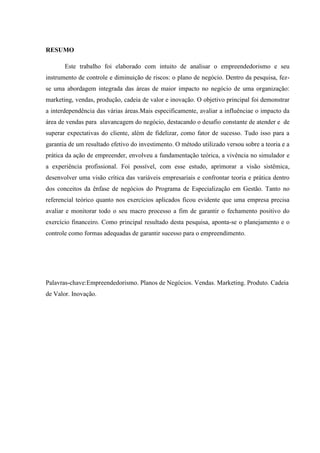 RESUMO
Este trabalho foi elaborado com intuito de analisar o empreendedorismo e seu
instrumento de controle e diminuição de riscos: o plano de negócio. Dentro da pesquisa, fez-
se uma abordagem integrada das áreas de maior impacto no negócio de uma organização:
marketing, vendas, produção, cadeia de valor e inovação. O objetivo principal foi demonstrar
a interdependência das várias áreas.Mais especificamente, avaliar a influênciae o impacto da
área de vendas para alavancagem do negócio, destacando o desafio constante de atender e de
superar expectativas do cliente, além de fidelizar, como fator de sucesso. Tudo isso para a
garantia de um resultado efetivo do investimento. O método utilizado versou sobre a teoria e a
prática da ação de empreender, envolveu a fundamentação teórica, a vivência no simulador e
a experiência profissional. Foi possível, com esse estudo, aprimorar a visão sistêmica,
desenvolver uma visão crítica das variáveis empresariais e confrontar teoria e prática dentro
dos conceitos da ênfase de negócios do Programa de Especialização em Gestão. Tanto no
referencial teórico quanto nos exercícios aplicados ficou evidente que uma empresa precisa
avaliar e monitorar todo o seu macro processo a fim de garantir o fechamento positivo do
exercício financeiro. Como principal resultado desta pesquisa, aponta-se o planejamento e o
controle como formas adequadas de garantir sucesso para o empreendimento.
Palavras-chave:Empreendedorismo. Planos de Negócios. Vendas. Marketing. Produto. Cadeia
de Valor. Inovação.
 