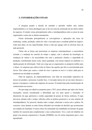 29
3. CONSIDERAÇÕES FINAIS
A pesquisa propôs o desafio de entender e perceber melhor uma cultura
empreendedora e as várias abordagens que se faz em cima da construção de um efetivo plano
de negócios. O estudo versou principalmente sobre a interdependência entre as áreas de uma
organização e como elas se afetam mutuamente.
Foram destacadas principalmente as convergências e aplicações das áreas de
marketing, vendas, produção, cadeia de valor e inovação para o resultado global do negócio.
Cada uma delas, na sua especificidade, forma a rede que agrega valor às diversas fases da
ação gerencial.
Várias são as forças que pressionam as empresas contemporâneas: a concorrência
acirrada e a mudança de conceito de tempo e espaço, com o advento da tecnologia; as
mudanças de valores e de necessidades dos reais e potenciais clientes; a capacidade de
produção, considerando menor custo, maior qualidade, com menor impacto no ambiente e a
rápida geração de informação. Tudo isso exige que as organizações se preparem melhor para
o futuro. As empresas que sobreviverão no futuro são aquelas que têm se movimentado para
inovar. Elas sabem que vencer o medo do risco e apostar no novo é a única saída para se
manterem em atividade no amanhã.
Falar de negócios, de empreendedorismo, sem falar da necessidade imperativa de
inovar em produto e processos é perder foco. A inovação deixou de ser um mero discurso e
passou a incorporar a cultura das empresas de sucesso. O mundo hoje pede transformação de
conhecimento em recurso.
No que tange aos objetivos propostos para o TCC, posso afirmar que todos eles foram
alcançados, mesmo considerando a dificuldade que tive para operar o simulador. O
dinamismo do jogo aprimorou a minha capacidade de pensar de forma sistêmica. O jogo
provocou, durante todo o tempo, reflexões sobre as práticas gerenciais e as suas relações de
interdependência. Foi possível, durante todo o tempo, relacionar a teoria com a prática. Os
conceitos vistos durante as aulas foram utilizados nas tomadas de decisões que aconteceram
nas rodadas do simulador. O senso crítico foi estimulado eter trabalhado em formato de grupo
também foi essencial para complementar o meu conhecimento. Tive a sorte de trabalhar em
grupo com pessoas responsáveis e focadas (FERRIS), isso foi muito importante para o meu
aprendizado.
 
