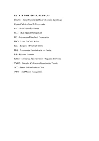 LISTA DE ABREVIATURAS E SIGLAS
BNDES – Banco Nacional de Desenvolvimento Econômico
Caged- Cadastro Geral de Empregados
CEO – ChiefExecutive Officer
HSM – High Special Management
ISO – Internacional Standards Organisation
PDCA – Plan Do CheckAction
P&D – Pesquisa e Desenvolvimento
PEG – Programa de Especialização em Gestão
RH – Recursos Humanos
Sebrae – Serviço de Apoio a Micros e Pequenas Empresas
SWOT – Strengths Weaknesses Opportunities Threats
TCC – Termo de Conclusão de Curso
TQM – Total Quality Management
 
