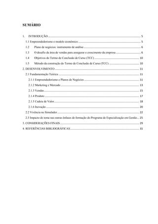 SUMÁRIO
1. INTRODUÇÃO .............................................................................................................................. 5
1.1 Empreendedorismo e modelo econômico ..................................................................................... 5
1.2 Plano de negócios: instrumento de análise.............................................................................. 6
1.3 O desafio da área de vendas para assegurar o crescimento da empresa.................................. 6
1.4 Objetivos do Termo de Conclusão de Curso (TCC) ............................................................. 10
1.5 Método da construção do Termo de Conclusão de Curso (TCC) ......................................... 10
2. DESENVOLVIMENTO ................................................................................................................... 11
2.1 Fundamentação Teórica .............................................................................................................. 11
2.1.1 Empreendedorismo e Planos de Negócios ........................................................................... 11
2.1.2 Marketing e Mercado ........................................................................................................... 13
2.1.3 Vendas.................................................................................................................................. 15
2.1.4 Produto................................................................................................................................. 17
2.1.5 Cadeia de Valor.................................................................................................................... 18
2.1.6 Inovação ............................................................................................................................... 20
2.2 Vivência no Simulador................................................................................................................ 22
2.3 Impacto do tema nas outras ênfases de formação do Programa de Especialização em Gestão... 25
3. CONSIDERAÇÕES FINAIS............................................................................................................ 29
4. REFERÊNCIAS BIBLIOGRÁFICAS.............................................................................................. 31
 