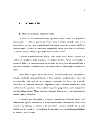 5
1. INTRODUÇÃO
1.1 Empreendedorismo e modelo econômico
O modelo sócio-econômicointitulado capitalismo prevê o lucro e a propriedade
privada como o centro da geração de recursos para o homem, surgindo, com isso, a
competição, o mercado e as regras ditadas pela dinâmica do mundo dos negócios. Não há um
consenso sobre a definição de capitalismo, mas podemos afirmar que a forma de distribuição
de renda no mundo ocidental, depois do feudalismo, mudou, e muito.
O homem, de forma veemente, passou a sentir necessidade de produzir riquezas e de
estabelecer a relação de poder através de seus empreendimentos. Passou a empreender. O
empreendedorismo se tornou assim uma característica não linear, prevendo essencialmente a
concepção de futuro e a transformação da realidade por meio da liderança para materializar as
ideias.
Desde então, a riqueza de um país passou a estarrelacionada com a capacidade de
fomentar e estimular o empreendedorismo. O Brasil ainda não é um dos melhores países para
se empreender, principalmente para o pequeno empresário, que dorme com a geração
insuficiente de caixa para assumir os compromissos com os credores, sabendo não haver
nenhum incentivo, nenhuma linha de crédito do governo que possibilite a eleo cumprimento
das obrigações creditícias. Muitas empresas evitariam o fracasso caso a elas fossem dados os
devidos suportes financeiros.
O risco é inerente da atividade empreendedora, por isso, para definirmos alguém como
empreendedor,algumas características e atitudes são essenciais: capacidade de inovar; de ter
iniciativa; de liderança; de realizar e de transformar idéiasem realidade; de ter visão
sistêmica; de ser visionário e principalmente de passar pelo risco, assumindo as possibilidades
de sucesso e ou de fracasso.
 