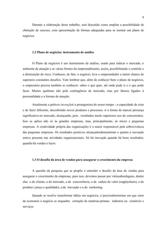 6
Durante a elaboração deste trabalho, será discutido como ampliar a possibilidade de
obtenção de sucesso, com apresentação de formas adequadas para se montar um plano de
negócios.
1.2 Plano de negócios: instrumento de análise
O Plano de negócios é um instrumento de análise, usado para indicar o mercado, o
ambiente de atuação e as várias frentes do empreendimento, assim, possibilitando o controle e
a diminuição do risco. Conhecer, de fato, o negócio, leva o empreendedor a maior chance de
superaros constantes desafios. Vale lembrar que, além de conhecer bem o plano de negócios,
o empresário precisa também se conhecer: saber o que quer, até onde pode ir e o que pode
fazer. Muitos quebram não pela contingência de mercado, mas por fatores ligados à
personalidade e a formas de atuação.
Atualmente a palavra inovaçãoé a protagonista do nosso tempo - a capacidade de criar
e de fazer diferente, descobrindo novos produtos e processos -é a forma de marcar presença
significativa no mercado, alcançando, pois, resultados muito superiores aos do concorrentes.
Isso se aplica não só às grandes empresas, mas, principalmente, às micro e pequenas
empresas. A criatividade própria das organizações é a maior responsável pela sobrevivência
das pequenas empresas. Os resultados positivos alcançadosdemonstram o quanto a inovação
esteve presente nas atividades organizacionais. Só há inovação quando há bons resultados,
quando há vendas e lucro.
1.3 O desafio da área de vendas para assegurar o crescimento da empresa
A questão da pesquisa que se propõe é entender o desafio da área de vendas para
assegurar o crescimento da empresae, para isso, devemos passar por váriasabordagens, dentre
elas a do cliente, a do mercado, a da concorrência, a da cadeia de valor (supplychain), a do
produto ( preço e qualidade), a da inovação e a do marketing.
Quando se resolve transformar idéias em negócios, é precisodeterminar em que setor
da economia o negócio se enquadra: extração de matérias-primas; indústria ou comércio e
serviços.
 