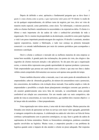 7
Depois de definido o setor, aprimeira e fundamental pergunta que se deve fazer é
quem é o meu cliente,como se porta, o que representa valor para ele? O cliente é a razão de
ser de qualquer empreendimento, ele defineo rumo do negócio, por isso, deve ser visto de
maneira muito especial, como patrimônio, como sócio. Ter informação, o máximo possível,
sobre os clientes facilitará o atendimento às necessidades e às expectativas deles. O cliente é o
último e mais importante elo da cadeia de valor e conhecê-loé prioridade de toda a
organização. Ele é o mentor da prosperidade ou da destruição, concebê-lo como parte legítima
e vital é um passo importante paraalavancagem dos negócios. O desafio é constante, atendere
superar expectativas, manter a fidelização, e tudo isso começa na primeira transação
comercial e se estende indefinidamente por meio de contatos periódicos para acompanhar e
monitorar a satisfação.
Ouvir o cliente e conhecer o mercado são as melhores maneiras de uma empresa se
tornar bem sucedida. A grande parte das reclamações, dos pontos de vista, dos elogios e das
sugestões de clientes merecem atenção e são aplicáveis. Se são para eles que a organização
existe, o retorno deles representa uma grande oportunidade de repensar produtos e processos.
Todo empreendedor que possua um canal direto com o cliente e que atue nos fatos e dados
válidos estará competindo efetivamentee seu sucesso será apenas uma questão de tempo.
Vamos também discorrer sobre o mercado, esse é um outro ponto de entendimento do
empreendedor, saber da dimensão geográfica, do número de consumidores reais e potenciais,
dos concorrentes, da tendência e da evolução desse mercado. Essa análise amplia a visão do
empreendedor e possibilita a criação deum planejamento estratégico coerente que permita a
ele assumir gradativamente uma nova fatia do mercado, se consolidando numa posição
confortável em relação aos concorrentes. Em um mundo cada vez mais competitivo, não
perder de vista os concorrentes, às vezes tão próximos, que também têm o mesmo objetivo - o
de lançar mão de outrafatia- é fator preponderante.
Uma organização tem vários atores, é uma rede de inter-relações. Muitas parcerias são
firmadas com intuito de apresentar um bem ou serviço com maior valor agregado, garantindo
a vantagem competitiva da empresa. A colaboração na cadeia de valor deve ser feita de forma
contínua e principalmente com os parceiros estratégicos, ou seja, fazer a gestão da cadeia de
suprimentos de forma sistemática. Dentre os fornecedores estratégicos, podemos considerar
aqueles envolvidos na logística. Muitas vezes, o empresário percebe o seu problema de
logística quando sente o impacto de não atender o cliente no prazo adequado. Dar respostas
 
