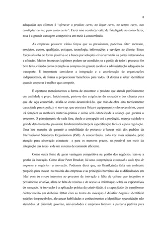 8
adequadas aos clientes é “oferecer o produto certo, no lugar certo, no tempo certo, nas
condições certas, pelo custo certo”. Fazer isso acontecer está, de fato,ligado ao como fazer,
essa é a grande vantagem competitiva em meio à concorrência.
As empresas possuem várias forças que as pressionam, podemos citar: mercado,
produtos, custos, qualidade, estoques, tecnologia, informações e serviços ao cliente. Essas
forças atuarão de forma positiva se a busca por soluções envolver todas as partes interessadas
e afetadas. Muitos interesses legítimos podem ser atendidos se a gestão de todo o processo for
bem feita, citando como exemplo as compras em grande escala e a administração adequada do
transporte. É importante considerar a integração e a coordenação de organizações
independentes, de forma a proporcionar benefícios para todos. O dilema é saber identificar
quando cooperar é melhor que competir.
É oportuno mencionarmos a forma de encontrar o produto que atenda perfeitamente
em qualidade e preço. Inicialmente, parte-se das exigências do mercado e dos clientes para
que ele seja concebido, avalia-se como desenvolvê-lo, que mão-de-obra está tecnicamente
capacitada para conduzir o start up, que estrutura física e equipamentos são necessários, quem
irá fornecer as melhores matérias-primas e como será estabelecida a aliança que garanta o
processo. O planejamento de cada fase, desde a concepção até a produção, merece cuidado e
grande detalhamento, passando fundamentalmentepela especificação técnica e pela regulação.
Uma boa maneira de garantir a estabilidade do processo é lançar mão dos padrões da
Internacional Standards Organisation (ISO). A concorrência, cada vez mais acirrada, pede
atenção para ainovação constante e para os menores prazos, só possível por meio da
integração das áreas e de um sistema de comando eficiente.
Como outra fonte de gerar vantagem competitiva na gestão dos negócios, tem-se a
gestão da inovação. Como disse Peter Drucker, há uma competência essencial a todo tipo de
empresa e negócios: a inovação. Podemos dizer que, no Brasil,ainda falta um ambiente
propício para inovar na maioria das empresas e as principais barreiras são as dificuldades em
lidar com os riscos inerentes ao processo de inovação e falta de cultura que incentive o
pensamento criativo, além de falta de recurso e de acesso à informação sobre as expectativas
do mercado. A inovação é a aplicação prática da criatividade, é a capacidade de transformar
conhecimento em dinheiro. Olhar com as lentes da inovação é desafiar dogmas, identificar
padrões despercebidos, alavancar habilidades e conhecimentos e identificar necessidades não
atendidas. A pirâmide governo, universidades e empresas formam a parceria perfeita para
 