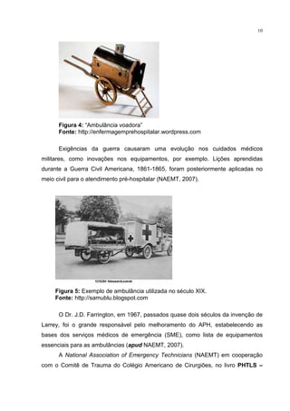 10




      Figura 4: “Ambulância voadora”
      Fonte: http://enfermagemprehospitalar.wordpress.com

      Exigências da guerra causaram uma evolução nos cuidados médicos
militares, como inovações nos equipamentos, por exemplo. Lições aprendidas
durante a Guerra Civil Americana, 1861-1865, foram posteriormente aplicadas no
meio civil para o atendimento pré-hospitalar (NAEMT, 2007).




     Figura 5: Exemplo de ambulância utilizada no século XIX.
     Fonte: http://samublu.blogspot.com

      O Dr. J.D. Farrington, em 1967, passados quase dois séculos da invenção de
Larrey, foi o grande responsável pelo melhoramento do APH, estabelecendo as
bases dos serviços médicos de emergência (SME), como lista de equipamentos
essenciais para as ambulâncias (apud NAEMT, 2007).
      A National Association of Emergency Technicians (NAEMT) em cooperação
com o Comitê de Trauma do Colégio Americano de Cirurgiões, no livro PHTLS –
 