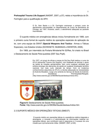 11

Prehospital Trauma Life Support (NAEMT, 2007; p.07), relata a importância do Dr.
Farrington para a qualificação do APH:


                    O Dr. Sam Banks e o Dr. Farrington ensinaram o primero curso de
                    atendimento pré-hospitalar no Departamento de Corpo de Bombeiros de
                    Chicago, em 1957, iniciando, assim, o atendimento adequado ao paciente
                    traumatizado.


      O suporte médico em emergências táticas iniciou formalmente em 1989, com
o primeiro curso formal de suporte médico às operações especiais de aplicação da
lei, com uma equipe da SWAT (Special Weapons And Tactics - Armas e Táticas
Especiais), nos Estados Unidos (SCHWAETZ, McMANUS e SWINTON, 2008).
      Em 1969, por intermédio da Portaria Ministerial Nr 02/Res, foi criado no Brasil
o Destacamento de Saúde Pára-quedista (DST Sau Pqdt).


                    Em 1977, um grupo de oficias e praças do Dst Sau Pqdt realizou o curso de
                    ATLS (Advanced Trauma Life Support), com finalidade de otimizar o apoio
                    de saúde às missões aeroterrestres, bem como qualquer atividade que
                    enfolva emprego dos elementos de saúde em qualquer localização território
                    nacional, nos mais curto intervalo de tempo. Com os modernos
                    conhecimentos adquiridos do ATLS e a devida adequação às necessidades
                    do Exército Brasileiro, surge uma vertente do Serviço de Saúde do Exército:
                    a                     Assistência                   Pré-Hospitalar/Resgate.
                    (http://www.exercito.gov.br/06OMs/Saude/destsau/indice.htm).




      Figura 6: Destacamento de Saúde Pára-quedista.
      Fonte: http://www.exercito.gov.br/06OMs/Saude/destsau/indice.htm

2.3 SUPORTE MÉDICO EM OPERAÇÕES TÁTICAS (SMEOT)


                     O suporte médico em operações táticas é a assistência médica integrada e
                    abrangente, a consulta e a administração de informações médicas em
                    operações táticas, que contribuem para a segurança e o sucesso de uma
                    missão que é primariamente militar. (NAEMT, 2007; p.530).
 