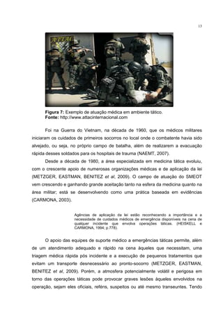 13




      Figura 7: Exemplo de atuação médica em ambiente tático.
      Fonte: http://www.attacinternacional.com

      Foi na Guerra do Vietnam, na década de 1960, que os médicos militares
iniciaram os cuidados de primeiros socorros no local onde o combatente havia sido
alvejado, ou seja, no próprio campo de batalha, além de realizarem a evacuação
rápida desses soldados para os hospitais de trauma (NAEMT, 2007).
      Desde a década de 1980, a área especializada em medicina tática evoluiu,
com o crescente apoio de numerosas organizações médicas e de aplicação da lei
(METZGER, EASTMAN, BENITEZ et al, 2009). O campo de atuação do SMEOT
vem crescendo e ganhando grande aceitação tanto na esfera da medicina quanto na
área militar; está se desenvolvendo como uma prática baseada em evidências
(CARMONA, 2003).


                    Agências de aplicação da lei estão reconhecendo a importância e a
                    necessidade de cuidados médicos de emergência disponíveis na cena de
                    qualquer incidente que envolva operações táticas. (HEISKELL e
                    CARMONA, 1994; p.778).


      O apoio das equipes de suporte médico a emergências táticas permite, além
de um atendimento adequado e rápido na cena àqueles que necessitam, uma
triagem médica rápida pós incidente e a execução de pequenos tratamentos que
evitam um transporte desnecessário ao pronto-socorro (METZGER, EASTMAN,
BENITEZ et al, 2009). Porém, a atmosfera potencialmente volátil e perigosa em
torno das operações táticas pode provocar graves lesões àqueles envolvidos na
operação, sejam eles oficiais, reféns, suspeitos ou até mesmo transeuntes. Tendo
 
