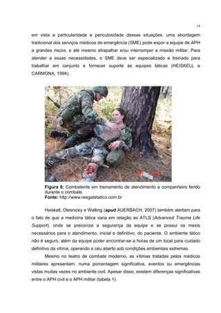 14

em vista a particularidade e periculosidade dessas situações, uma abordagem
tradicional dos serviços médicos de emergência (SME) pode expor a equipe de APH
a grandes riscos, e até mesmo atrapalhar e/ou interromper a missão militar. Para
atender a essas necessidades, o SME deve ser especializado e treinado para
trabalhar em conjunto e fornecer suporte às equipes táticas (HEISKELL e
CARMONA, 1994).




      Figura 8: Combatente em treinamento de atendimento a companheiro ferido
      durante o combate.
      Fonte: http://www.resgatetatico.com.br

      Heiskell, Olesnicky e Welling (apud AUERBACH, 2007) também alertam para
o fato de que a medicina tática varia em relação ao ATLS (Advanced Trauma Life
Support), onde se preconiza a segurança da equipe e se possui os meios
necessários para o atendimento, inicial e definitivo, do paciente. O ambiente tático
não é seguro, além da equipe poder encontrar-se a horas de um local para cuidado
definitivo da vitima, operando a céu aberto sob condições ambientais extremas.
      Mesmo no teatro de combate moderno, as vítimas tratadas pelos médicos
militares apresentam, numa porcentagem significativa, eventos ou emergências
vistas muitas vezes no ambiente civil. Apesar disso, existem diferenças significativas
entre o APH civil e o APH militar (tabela 1).
 