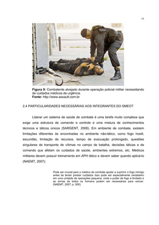 16




      Figura 9: Combatente alvejado durante operação policial militar necessitando
      de cuidados médicos de urgência.
      Fonte: http://www.assault.com.br

2.4 PARTICULARIDADES NECESSÁRIAS AOS INTEGRANTES DO SMEOT


      Liderar um sistema de saúde de combate é uma tarefa muito complexa que
exige uma estrutura de comando e controle e uma mistura de conhecimentos
técnicos e táticos únicos (SARGENT, 2008). Em ambiente de combate, existem
limitações diferentes às encontradas no ambiente não-tático, como fogo hostil,
escuridão, limitação de recursos, tempo de evacuação prolongado, questões
singulares de transporte de vítimas no campo de batalha, decisões táticas e de
comando que afetam os cuidados de saúde, ambientes extremos, etc. Médicos
militares devem possuir treinamento em APH tático e devem saber quando aplicá-lo
(NAEMT, 2007).


                    Pode ser crucial para o médico de combate ajudar a suprimir o fogo inimigo
                    antes de tentar prestar cuidados. Isso pode ser especialmente verdadeiro
                    em uma unidade de operações pequena, onde o poder de fogo é limitado e
                    as armas de todos os homens podem ser necessárias para vencer.
                    (NAEMT, 2007; p. 500).
 