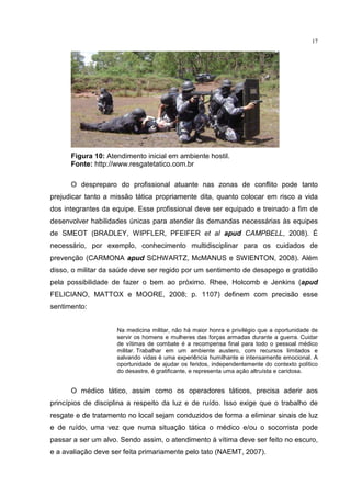 17




      Figura 10: Atendimento inicial em ambiente hostil.
      Fonte: http://www.resgatetatico.com.br

      O despreparo do profissional atuante nas zonas de conflito pode tanto
prejudicar tanto a missão tática propriamente dita, quanto colocar em risco a vida
dos integrantes da equipe. Esse profissional deve ser equipado e treinado a fim de
desenvolver habilidades únicas para atender às demandas necessárias às equipes
de SMEOT (BRADLEY, WIPFLER, PFEIFER et al apud CAMPBELL, 2008). É
necessário, por exemplo, conhecimento multidisciplinar para os cuidados de
prevenção (CARMONA apud SCHWARTZ, McMANUS e SWIENTON, 2008). Além
disso, o militar da saúde deve ser regido por um sentimento de desapego e gratidão
pela possibilidade de fazer o bem ao próximo. Rhee, Holcomb e Jenkins (apud
FELICIANO, MATTOX e MOORE, 2008; p. 1107) definem com precisão esse
sentimento:


                    Na medicina militar, não há maior honra e privilégio que a oportunidade de
                    servir os homens e mulheres das forças armadas durante a guerra. Cuidar
                    de vítimas de combate é a recompensa final para todo o pessoal médico
                    militar. Trabalhar em um ambiente austero, com recursos limitados e
                    salvando vidas é uma experiência humilhante e intensamente emocional. A
                    oportunidade de ajudar os feridos, independentemente do contexto político
                    do desastre, é gratificante, e representa uma ação altruísta e caridosa.


      O médico tático, assim como os operadores táticos, precisa aderir aos
princípios de disciplina a respeito da luz e de ruído. Isso exige que o trabalho de
resgate e de tratamento no local sejam conduzidos de forma a eliminar sinais de luz
e de ruído, uma vez que numa situação tática o médico e/ou o socorrista pode
passar a ser um alvo. Sendo assim, o atendimento à vítima deve ser feito no escuro,
e a avaliação deve ser feita primariamente pelo tato (NAEMT, 2007).
 