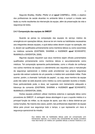 18

      Segundo Bradley, Wipfler, Pfeifer et al (apud CAMPBELL, 2008), o objetivo
dos profissionais da saúde atuantes no ambiente tático é cumprir a missão sem
lesão ou morte resultantes da intervenção da equipe, além da preservação da vida e
segurança de todos.


2.4.1 Composição das equipes de SMEOT


      Quando se pensa na composição das equipes do serviço médico de
emergência em operações táticas, deve-se ter em mente as habilidades necessárias
aos integrantes dessas equipes, e qual status estes devem ocupar na operação, isto
é, devem ser qualificados primeiramente como membros táticos ou como socorristas
ou médicos somente (EASTMAN, SHARMA e HUEBNER apud SCHWARTZ,
McMANUS e SWIENTON, 2008).
      Algumas equipes requerem que seus membros sejam oficiais juramentados
qualificados primeiramente como membros táticos e secundariamente como
médicos. Tal composição apresenta particularidades, como a infusão de confiança
nos outros membros da equipe e o atendimento aos requisitos para a manutenção
da segurança operacional; o médico pode providenciar sua própria segurança
quando não estiver cuidando de um paciente; o médico tem autoridade militar. Pode
ocorrer, porém, a chamada “confusão de papéis”, ou seja, esse membro da equipe
pode não saber se está atuando como médico ou como operador durante a missão.
Essa particularidade pode, e deve, ser superada com treinamento adequado e
liderança de comando (EASTMAN, SHARMA e HUEBNER apud SCHWARTZ,
McMANUS e SWIENTON, 2008).
      Outras equipes preferem utilizar membros externos à operação tática como
provedores do SMEOT. A vantagem dessa abordagem é que o suporte médico é a
principal função do militar, ou da equipe de apoio, que não o deixa distrair-se por
outras funções. Na maioria dos casos, porém, tais profissionais dependem da equipe
tática para prover sua segurança todo o tempo, o que representa um risco à
segurança operacional da missão.


                      Sua relativa falta de habilidades táticas pode ser compensada com
                      treinamento rigoroso, e a maioria dos comandantes de equipe considera
                      mais fácil treinar um médico em questões táticas a ensinar medicina a um
 