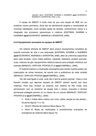 19

                     operador tático. (EASTMAN, SHARMA e HUEBNER apud SCHWARTZ,
                     McMANUS e SWIENTON, 2008; p. 02).


      A equipe de SMEOT é muito mais do que uma equipe de SME em um
ambiente menos permissivo. Esse tipo de atendimento engloba a necessidade de
inúmeras habilidades, como tomada rápida de decisão, conhecimento clínico e a
integração dos processos operacionais e médicos (EASTMAN, SHARMA e
HUEBNER apud SCHWARTZ, McMANUS e SWIENTON, 2008).


2.4.2 Equipamento necessário às equipes de SMEOT


      Um sistema eficiente de SMEOT deve possuir equipamentos completos de
suporte avançado de vida a sua disposição (EASTMAN, SHARMA e HUEBNER
apud SCHWARTZ, McMANUS e SWIENTON, 2008), além de uniformes específicos
para cada situação, como colete balístico, capacete, balaclava, protetor auricular,
luvas, máscara de gás, equipamentos médicos básicos para proteção individual, por
exemplo (BRADLEY, WIPFLER, PFEIFER ET al apud CAMPBELL, 2008).
      O material médico e a medicação necessários para prestar suporte podem ser
organizados de várias maneiras, de acordo com a preferência de cada unidade
(BRADLEY, WIPFLER, PFEIFER apud CAMPBELL, 2008).
      “Se não está ligado a você, você não o terá lá quando precisar”. Essa é uma
filosofia simples que algumas equipes de SMEOT adotam quanto aos seus
materiais. Para isso, dividem os mesmos num sistema de três níveis; dois
permanecem com os membros da equipe todo o tempo, enquanto o terceiro
permanece protegido próximo ou no interior de um veículo (BRADLEY, WIPFLER,
PFEIFER et al apud CAMPBELL, 2008):
         •   Nível I: Colete tático médico com cinto, coldre, pacote de vias aéreas -
         de perna (figuras 11 e 12);
         •   Nível II: Mochila de medicina tática (figura 13);
         •   Nível III: Bolsa de medicações e procedimentos avançados de
         emergência de medicina tática (figura 14).
 