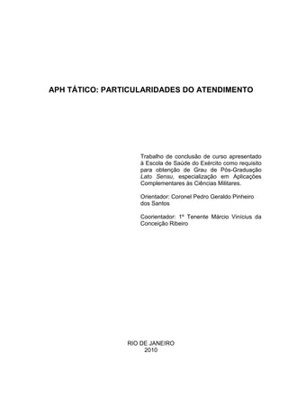 APH TÁTICO: PARTICULARIDADES DO ATENDIMENTO




                   Trabalho de conclusão de curso apresentado
                   à Escola de Saúde do Exército como requisito
                   para obtenção de Grau de Pós-Graduação
                   Lato Sensu, especialização em Aplicações
                   Complementares às Ciências Militares.

                   Orientador: Coronel Pedro Geraldo Pinheiro
                   dos Santos

                   Coorientador: 1º Tenente Márcio Vinícius da
                   Conceição Ribeiro




                RIO DE JANEIRO
                     2010
 