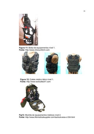 20




Figura 11: Bolsa de equipamentos nível 1.
Fonte: http://www.chicouniform.com




 Figura 12: Colete médico tático nível 1.
 Fonte: http://www.tacticaltech1.com




Fig13: Mochila de equipamentos médicos nível 2.
Fonte: http://www.lifemedicalsupplier.comtactical-area-c-334.html
 