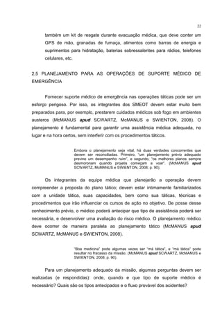 22

      também um kit de resgate durante evacuação médica, que deve conter um
      GPS de mão, granadas de fumaça, alimentos como barras de energia e
      suprimentos para hidratação, baterias sobressalentes para rádios, telefones
      celulares, etc.


2.5 PLANEJAMENTO PARA AS OPERAÇÕES DE SUPORTE MÉDICO DE
EMERGÊNCIA


      Fornecer suporte médico de emergência nas operações táticas pode ser um
esforço perigoso. Por isso, os integrantes dos SMEOT devem estar muito bem
preparados para, por exemplo, prestarem cuidados médicos sob fogo em ambientes
austeros (McMANUS apud SCWARTZ, McMANUS e SWIENTON, 2008). O
planejamento é fundamental para garantir uma assistência médica adequada, no
lugar e na hora certos, sem interferir com os procedimentos táticos.


                        Embora o planejamento seja vital, há duas verdades concorrentes que
                        devem ser reconciliadas. Primeiro, “um planejamento prévio adequado
                        previne um desempenho ruim”, e segundo, “os melhores planos sempre
                        desmoronam quando projetis começam a voar”. (McMANUS apud
                        SCWARTZ, McMANUS e SWIENTON, 2008; p. 90).


      Os integrantes da equipe médica que planejarão a operação devem
compreender a proposta do plano tático; devem estar intimamente familiarizados
com a unidade tática, suas capacidades, bem como sua táticas, técnicas e
procedimentos que irão influenciar os cursos de ação no objetivo. De posse desse
conhecimento prévio, o médico poderá antecipar que tipo de assistência poderá ser
necessária, e desenvolver uma avaliação do risco médico. O planejamento médico
deve ocorrer de maneira paralela ao planejamento tático (McMANUS apud
SCWARTZ, McMANUS e SWIENTON, 2008).


                        “Boa medicina” pode algumas vezes ser “má tática”, e “má tática” pode
                        resultar no fracasso da missão. (McMANUS apud SCWARTZ, McMANUS e
                        SWIENTON, 2008; p. 90).


      Para um planejamento adequado da missão, algumas perguntas devem ser
realizadas (e respondidas): onde, quando e que tipo de suporte médico é
necessário? Quais são os tipos antecipados e o fluxo provável dos acidentes?
 