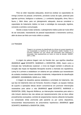 23

      Para se obter respostas adequadas, devem-se analisar as capacidades do
inimigo (número de pessoal, armamento, prováveis cursos de ação, potencial para
agentes químicos, biológicos e nucleares...), o ambiente (topografia, clima, flora e
fauna...). Além disso, para um planejamento adequado, deve-se considerar a
capacidade de tratamento médico no local, a estratégia de evacuação, logística,
comando e controle e comunicação.
      Devido a essas muitas variáveis, o planejamento médico pode ser muito difícil
de ser executado, necessitando de pessoal especializado e treinamento contínuo,
além de dever ser feito com muito critério e cuidado.




2.6 TRIAGEM


                     Triagem é um processo de classificação de vítimas em grupos baseado em
                     sua necessidade ou beneficio de um tratamento médico imediato. É um
                     processo reiterativo em que vítimas são priorizadas para tratamento e
                     evacuação, feita repetidamente em todos os níveis de atenção. (NAEMT,
                     2007; p. 548)


      A origem da palavra triagem vem do francês trier, que significa classificar
(McMANUS apud SCWARTZ, McMANUS e SWIENTON, 2008). Assim como a
invenção das “ambulâncias voadoras”, o início da triagem também é atribuído ao
cirurgião das tropas de Napoleão Bonaparte durante a chamada era napoleônica.
Larrey foi o primeiro a estabelecer um sistema em que soldados que necessitavam
de cuidados imediatos fossem atendidos inicialmente, independente da classificação
(KENNEDY, AGHABABIAN, GANS et al, 1996).
      A triagem de desastres apenas estabelece a prioridade de tratamento, não
que tipo de tratamento deve ser fornecido. Durante a triagem, as equipes médicas
de suporte a operações táticas devem concentrar-se em promover intervenções
necessárias para salvar a vida (McMANUS apud SCWARTZ, McMANUS e
SWIENTON, 2008). Segundo McManus, as intervenções necessárias para salvar a
vida incluem abertura das vias aéreas por reposicionamento (não se deve utilizar
procedimentos avançados), controle de sangramentos maiores utilizando torniquetes
ou compressão direta promovida pelo paciente ou por outros dispositivos,
toracocentese descompressiva de pneumotórax hipertensivo (McMANUS apud
SCWARTZ, McMANUS e SWIENTON, 2008).
 
