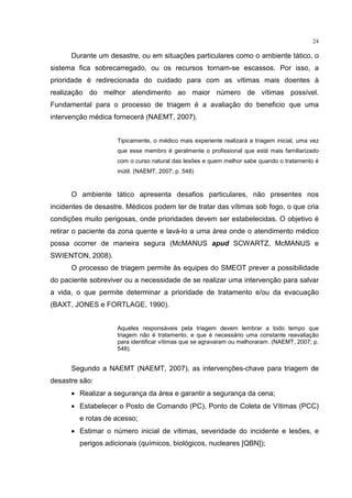 24

      Durante um desastre, ou em situações particulares como o ambiente tático, o
sistema fica sobrecarregado, ou os recursos tornam-se escassos. Por isso, a
prioridade é redirecionada do cuidado para com as vítimas mais doentes à
realização do melhor atendimento ao maior número de vítimas possível.
Fundamental para o processo de triagem é a avaliação do beneficio que uma
intervenção médica fornecerá (NAEMT, 2007).


                    Tipicamente, o médico mais experiente realizará a triagem inicial, uma vez
                    que esse membro é geralmente o profissional que está mais familiarizado
                    com o curso natural das lesões e quem melhor sabe quando o tratamento é
                    inútil. (NAEMT, 2007; p. 548)


      O ambiente tático apresenta desafios particulares, não presentes nos
incidentes de desastre. Médicos podem ter de tratar das vítimas sob fogo, o que cria
condições muito perigosas, onde prioridades devem ser estabelecidas. O objetivo é
retirar o paciente da zona quente e lavá-lo a uma área onde o atendimento médico
possa ocorrer de maneira segura (McMANUS apud SCWARTZ, McMANUS e
SWIENTON, 2008).
      O processo de triagem permite às equipes do SMEOT prever a possibilidade
do paciente sobreviver ou a necessidade de se realizar uma intervenção para salvar
a vida, o que permite determinar a prioridade de tratamento e/ou da evacuação
(BAXT, JONES e FORTLAGE, 1990).


                    Aqueles responsáveis pela triagem devem lembrar a todo tempo que
                    triagem não é tratamento, e que é necessário uma constante reavaliação
                    para identificar vítimas que se agravaram ou melhoraram. (NAEMT, 2007; p.
                    548).


      Segundo a NAEMT (NAEMT, 2007), as intervenções-chave para triagem de
desastre são:
      • Realizar a segurança da área e garantir a segurança da cena;
      • Estabelecer o Posto de Comando (PC), Ponto de Coleta de Vítimas (PCC)
         e rotas de acesso;
      • Estimar o número inicial de vítimas, severidade do incidente e lesões, e
         perigos adicionais (químicos, biológicos, nucleares [QBN]);
 