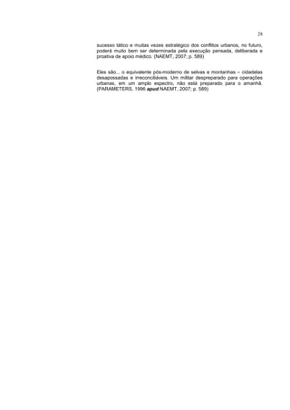 28

sucesso tático e muitas vezes estratégico dos conflitos urbanos, no futuro,
poderá muito bem ser determinada pela execução pensada, deliberada e
proativa de apoio médico. (NAEMT, 2007; p. 589)


Eles são... o equivalente pós-moderno de selvas e montanhas – cidadelas
desapossadas e irreconciliáveis. Um militar despreparado para operações
urbanas, em um amplo espectro, não está preparado para o amanhã.
(PARAMETERS, 1996 apud NAEMT, 2007; p. 589)
 