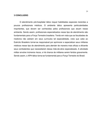 29

3 CONCLUSÃO


      O atendimento pré-hospitalar tático requer habilidades especiais inerentes a
poucos profissionais médicos. O ambiente tático apresenta particularidades
importantes, que devem ser conhecidas pelos profissionais que atuam nesse
ambiente. Sendo assim, profissionais especializados nesse tipo de atendimento são
fundamentais para a Força Terrestre brasileira. Tendo em vista que as faculdades de
medicina não adotam em seus currículos tal especialidade, creio que cabe ao
Exército Brasileiro tornar-se responsável por aprimorar e especializar seus militares
médicos nesse tipo de atendimento para atender de maneira mais eficaz e eficiente
seus combatentes que necessitarem dessa mão-de-obra especializada. A atividade
militar envolve inúmeros riscos, e há chance de militares serem feridos gravemente.
Sendo assim, o APH tático torna-se fundamental para a Força Terrestre do Brasil.
 