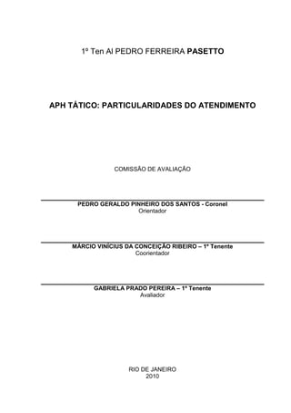 1º Ten Al PEDRO FERREIRA PASETTO




APH TÁTICO: PARTICULARIDADES DO ATENDIMENTO




                COMISSÃO DE AVALIAÇÃO




     PEDRO GERALDO PINHEIRO DOS SANTOS - Coronel
                     Orientador




    MÁRCIO VINÍCIUS DA CONCEIÇÃO RIBEIRO – 1º Tenente
                       Coorientador




          GABRIELA PRADO PEREIRA – 1º Tenente
                      Avaliador




                     RIO DE JANEIRO
                          2010
 