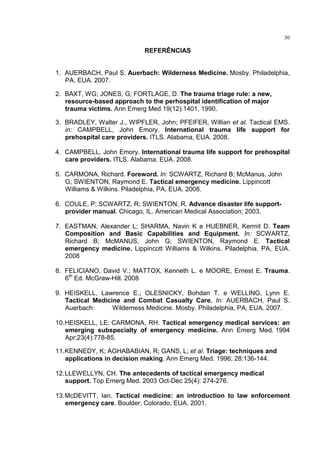 30

                            REFERÊNCIAS


1. AUERBACH, Paul S. Auerbach: Wilderness Medicine. Mosby. Philadelphia,
   PA, EUA. 2007.

2. BAXT, WG; JONES, G; FORTLAGE, D. The trauma triage rule: a new,
   resource-based approach to the perhospital identification of major
   trauma victims. Ann Emerg Med 19(12):1401, 1990.

3. BRADLEY, Walter J., WIPFLER, John; PFEIFER, Willian et al. Tactical EMS.
   in: CAMPBELL, John Emory. International trauma life support for
   prehospital care providers. ITLS. Alabama, EUA. 2008.

4. CAMPBELL, John Emory. International trauma life support for prehospital
   care providers. ITLS. Alabama, EUA. 2008.

5. CARMONA, Richard. Foreword. In: SCWARTZ, Richard B; McManus, John
   G; SWIENTON, Raymond E. Tactical emergency medicine. Lippincott
   Williams & Wilkins. Piladelphia, PA, EUA. 2008.

6. COULE, P; SCWARTZ, R; SWIENTON, R. Advance disaster life support-
   provider manual. Chicago, IL. American Medical Association; 2003.

7. EASTMAN, Alexander L; SHARMA, Navin K e HUEBNER, Kermit D. Team
   Composition and Basic Capabilities and Equipment. In: SCWARTZ,
   Richard B; McMANUS, John G; SWIENTON, Raymond E. Tactical
   emergency medicine. Lippincott Williams & Wilkins. Piladelphia, PA, EUA.
   2008

8. FELICIANO, David V.; MATTOX, Kenneth L. e MOORE, Ernest E. Trauma.
   6th Ed. McGraw-Hill. 2008

9. HEISKELL, Lawrence E.; OLESNICKY, Bohdan T. e WELLING, Lynn E.
   Tactical Medicine and Combat Casualty Care. In: AUERBACH, Paul S.
   Auerbach:      Wilderness Medicine. Mosby. Philadelphia, PA, EUA. 2007.

10. HEISKELL, LE; CARMONA, RH. Tactical emergency medical services: an
    emerging subspecialty of emergency medicine. Ann Emerg Med. 1994
    Apr;23(4):778-85.

11. KENNEDY, K; AGHABABIAN, R; GANS, L; et al. Triage: techniques and
    applications in decision making. Ann Emerg Med. 1996; 28:136-144.

12. LLEWELLYN, CH. The antecedents of tactical emergency medical
    support. Top Emerg Med. 2003 Oct-Dec 25(4): 274-276.

13. McDEVITT, Ian. Tactical medicine: an introduction to law enforcement
    emergency care. Boulder, Colorado, EUA. 2001.
 