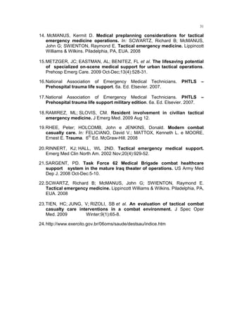 31

14. McMANUS, Kermit D. Medical preplanning considerations for tactical
   emergency medicine operations. In: SCWARTZ, Richard B; McMANUS,
   John G; SWIENTON, Raymond E. Tactical emergency medicine. Lippincott
   Williams & Wilkins. Piladelphia, PA, EUA. 2008

15. METZGER, JC; EASTMAN, AL; BENITEZ, FL et al. The lifesaving potential
    of specialized on-scene medical support for urban tactical operations.
    Prehosp Emerg Care. 2009 Oct-Dec;13(4):528-31.

16. National Association of Emergency Medical Technicians.           PHTLS      –
    Prehospital trauma life support. 6a. Ed. Elsevier. 2007.

17. National Association of Emergency Medical Technicians. PHTLS                –
    Prehospital trauma life support military edition. 6a. Ed. Elsevier. 2007.

18. RAMIREZ, ML; SLOVIS, CM. Resident involvement in civilian tactical
    emergency medicine. J Emerg Med. 2009 Aug 12.

19. RHEE, Peter; HOLCOMB, John e JENKINS, Donald. Modern combat
    casualty care. In: FELICIANO, David V.; MATTOX, Kenneth L. e MOORE,
    Ernest E. Trauma. 6th Ed. McGraw-Hill. 2008

20. RINNERT, KJ; HALL, WL 2ND. Tactical emergency medical support.
    Emerg Med Clin North Am. 2002 Nov;20(4):929-52.

21. SARGENT, PD. Task Force 62 Medical Brigade combat healthcare
    support system in the mature Iraq theater of operations. US Army Med
    Dep J. 2008 Oct-Dec:5-10.

22. SCWARTZ, Richard B; McMANUS, John G; SWIENTON, Raymond E.
    Tactical emergency medicine. Lippincott Williams & Wilkins. Piladelphia, PA,
    EUA. 2008

23. TIEN, HC; JUNG, V; RIZOLI, SB et al. An evaluation of tactical combat
    casualty care interventions in a combat environment. J Spec Oper
    Med. 2009        Winter;9(1):65-8.

24. http://www.exercito.gov.br/06oms/saude/destsau/indice.htm
 